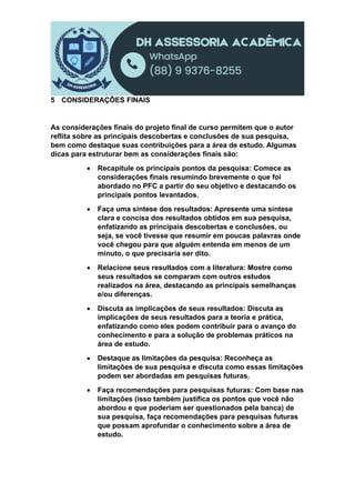 5 CONSIDERAÇÕES FINAIS
As considerações finais do projeto final de curso permitem que o autor
reflita sobre as principais descobertas e conclusões de sua pesquisa,
bem como destaque suas contribuições para a área de estudo. Algumas
dicas para estruturar bem as considerações finais são:
 Recapitule os principais pontos da pesquisa: Comece as
considerações finais resumindo brevemente o que foi
abordado no PFC a partir do seu objetivo e destacando os
principais pontos levantados.
 Faça uma síntese dos resultados: Apresente uma síntese
clara e concisa dos resultados obtidos em sua pesquisa,
enfatizando as principais descobertas e conclusões, ou
seja, se você tivesse que resumir em poucas palavras onde
você chegou para que alguém entenda em menos de um
minuto, o que precisaria ser dito.
 Relacione seus resultados com a literatura: Mostre como
seus resultados se comparam com outros estudos
realizados na área, destacando as principais semelhanças
e/ou diferenças.
 Discuta as implicações de seus resultados: Discuta as
implicações de seus resultados para a teoria e prática,
enfatizando como eles podem contribuir para o avanço do
conhecimento e para a solução de problemas práticos na
área de estudo.
 Destaque as limitações da pesquisa: Reconheça as
limitações de sua pesquisa e discuta como essas limitações
podem ser abordadas em pesquisas futuras.
 Faça recomendações para pesquisas futuras: Com base nas
limitações (isso também justifica os pontos que você não
abordou e que poderiam ser questionados pela banca) de
sua pesquisa, faça recomendações para pesquisas futuras
que possam aprofundar o conhecimento sobre a área de
estudo.
 