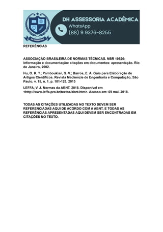REFERÊNCIAS
ASSOCIAÇÃO BRASILEIRA DE NORMAS TÉCNICAS. NBR 10520:
informação e documentação: citações em documentos: apresentação. Rio
de Janeiro, 2002.
Hu, O. R. T.; Pamboukian, S. V.; Barros, E. A. Guia para Elaboração de
Artigos Científicos. Revista Mackenzie de Engenharia e Computação, São
Paulo, v. 15, n. 1, p. 101-128, 2015
LEFFA, V. J. Normas da ABNT. 2018. Disponível em
<http://www.leffa.pro.br/textos/abnt.htm>. Acesso em: 09 mai. 2018.
TODAS AS CITAÇÕES UTILIZADAS NO TEXTO DEVEM SER
REFERENCIADAS AQUI DE ACORDO COM A ABNT, E TODAS AS
REFERÊNCIAS APRESENTADAS AQUI DEVEM SER ENCONTRADAS EM
CITAÇÕES NO TEXTO.
 