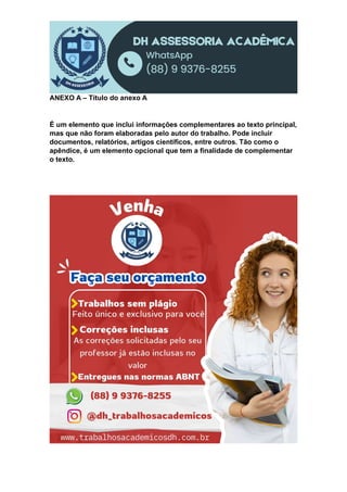 ANEXO A – Título do anexo A
É um elemento que inclui informações complementares ao texto principal,
mas que não foram elaboradas pelo autor do trabalho. Pode incluir
documentos, relatórios, artigos científicos, entre outros. Tão como o
apêndice, é um elemento opcional que tem a finalidade de complementar
o texto.
 