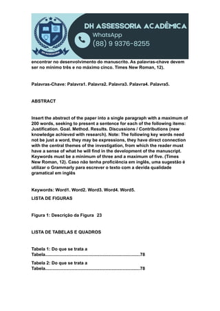 encontrar no desenvolvimento do manuscrito. As palavras-chave devem
ser no mínimo três e no máximo cinco. Times New Roman, 12).
Palavras-Chave: Palavra1. Palavra2. Palavra3. Palavra4. Palavra5.
ABSTRACT
Insert the abstract of the paper into a single paragraph with a maximum of
200 words, seeking to present a sentence for each of the following items:
Justification. Goal. Method. Results. Discussions / Contributions (new
knowledge achieved with research). Note: The following key words need
not be just a word, they may be expressions, they have direct connection
with the central themes of the investigation, from which the reader must
have a sense of what he will find in the development of the manuscript.
Keywords must be a minimum of three and a maximum of five. (Times
New Roman, 12). Caso não tenha proficiência em inglês, uma sugestão é
utilizar o Grammarly para escrever o texto com a devida qualidade
gramatical em inglês
Keywords: Word1. Word2. Word3. Word4. Word5.
LISTA DE FIGURAS
Figura 1: Descrição da Figura 23
LISTA DE TABELAS E QUADROS
Tabela 1: Do que se trata a
Tabela.............................................................................78
Tabela 2: Do que se trata a
Tabela.............................................................................78
 