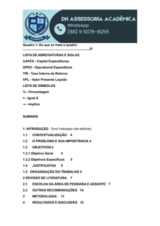 Quadro 1: Do que se trata o quadro
..........................................................................37
LISTA DE ABREVIATURAS E SIGLAS
CAPEX - Capital Expenditures
OPEX - Operational Expenditure
TIR - Taxa Interna de Retorno
VPL - Valor Presente Líquido
LISTA DE SÍMBOLOS
% - Porcentagem
= - Igual A
⇒ - Implica
SUMÁRIO
1. INTRODUÇÃO Erro! Indicador não definido.
1.1 CONTEXTUALIZAÇÃO 4
1.2 O PROBLEMA E SUA IMPORTÂNCIA 4
1.3 OBJETIVOS 4
1.3.1 Objetivo Geral 4
1.3.2 Objetivos Específicos 5
1.4 JUSTIFICATIVA 5
1.5 ORGANIZAÇÃO DO TRABALHO 5
2 REVISÃO DE LITERATURA 7
2.1 ESCOLHA DA ÁREA DE PESQUISA E ASSUNTO 7
2.3 OUTRAS RECOMENDAÇÕES 10
3 METODOLOGIA 11
4 RESULTADOS E DISCUSSÃO 12
 
