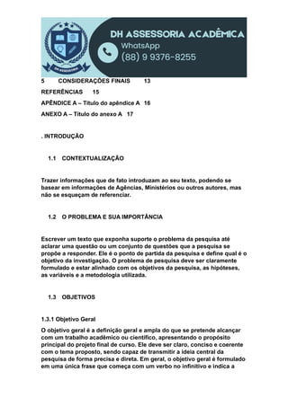 5 CONSIDERAÇÕES FINAIS 13
REFERÊNCIAS 15
APÊNDICE A – Título do apêndice A 16
ANEXO A – Título do anexo A 17
. INTRODUÇÃO
1.1 CONTEXTUALIZAÇÃO
Trazer informações que de fato introduzam ao seu texto, podendo se
basear em informações de Agências, Ministérios ou outros autores, mas
não se esqueçam de referenciar.
1.2 O PROBLEMA E SUA IMPORTÂNCIA
Escrever um texto que exponha suporte o problema da pesquisa até
aclarar uma questão ou um conjunto de questões que a pesquisa se
propõe a responder. Ele é o ponto de partida da pesquisa e define qual é o
objetivo da investigação. O problema de pesquisa deve ser claramente
formulado e estar alinhado com os objetivos da pesquisa, as hipóteses,
as variáveis e a metodologia utilizada.
1.3 OBJETIVOS
1.3.1 Objetivo Geral
O objetivo geral é a definição geral e ampla do que se pretende alcançar
com um trabalho acadêmico ou científico, apresentando o propósito
principal do projeto final de curso. Ele deve ser claro, conciso e coerente
com o tema proposto, sendo capaz de transmitir a ideia central da
pesquisa de forma precisa e direta. Em geral, o objetivo geral é formulado
em uma única frase que começa com um verbo no infinitivo e indica a
 