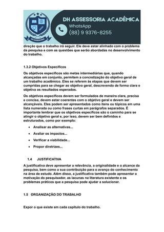 direção que o trabalho irá seguir. Ele deve estar alinhado com o problema
da pesquisa e com as questões que serão abordadas no desenvolvimento
do trabalho.
1.3.2 Objetivos Específicos
Os objetivos específicos são metas intermediárias que, quando
alcançadas em conjunto, permitem a concretização do objetivo geral de
um trabalho acadêmico. Eles se referem às etapas que devem ser
cumpridas para se chegar ao objetivo geral, descrevendo de forma clara e
objetiva os resultados esperados.
Os objetivos específicos devem ser formulados de maneira clara, precisa
e concisa, devem estar coerentes com o objetivo geral e devem ser
alcançáveis. Eles podem ser apresentados como itens ou tópicos em uma
lista numerada ou como frases curtas em parágrafos separados. É
importante lembrar que os objetivos específicos são o caminho para se
atingir o objetivo geral e, por isso, devem ser bem definidos e
estruturados, como por exemplo:
 Analisar as alternativas...
 Avaliar os impactos...
 Verificar a viabilidade...
 Propor diretrizes...
1.4 JUSTIFICATIVA
A justificativa deve apresentar a relevância, a originalidade e o alcance da
pesquisa, bem como a sua contribuição para o avanço do conhecimento
na área de estudo. Além disso, a justificativa também pode apresentar a
motivação do pesquisador, as lacunas na literatura existente e os
problemas práticos que a pesquisa pode ajudar a solucionar.
1.5 ORGANIZAÇÃO DO TRABALHO
Expor o que existe em cada capítulo do trabalho.
 