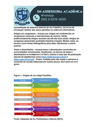 consolidação de aspectos básicos de seu trabalho), (iii) livros de
circulação restrita, tais como apostilas ou cadernos informativos.
Artigos em congressos – busque por artigos em conferências ou
congressos nacionais e internacionais de renome. Utilize
preferencialmente artigos recentes (de até três anos atrás). Artigos de
congresso apresentam qualidade bastante irregular. Muitas vezes, só
servem como fontes bibliográficas para obter referências a outros
autores.
Teses e dissertações – busque teses e dissertações concluídas em
universidades reconhecidas. Atualmente, os bancos de teses e
dissertações se multiplicam e é fácil o acesso a esse tipo de publicação
através de plataformas como https://bdtd.ibict.br/vufind/ e
https://app.uff.br/riuff/ . Porém, cuidado para não copiar a estrutura e
conteúdo da revisão elaborada por outros alunos. Isso seria um erro
grave.
Figura 1 - Etapas de um artigo Científico
Fonte: Adaptado de Hu, Pamboukian e Barros (2015)
 