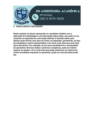 4 RESULTADOS E DISCUSSÃO
Neste capítulo se devem apresentar os resultados obtidos com a
aplicação da metodologia e uma discussão sobre estes, que pode vir em
conjunto ou separada em uma seção distinta. A decisão sobre qual
dessas duas formas usar para seu texto vai depender, geralmente, do tipo
de resultados a serem apresentados e de como você acha que será mais
claro discuti-los. Por exemplo, se em seus resultados há a necessidade
de apresentar diversos dados numéricos complexos, pode ser melhor
separar as seções. Já se você acha que pode esclarecer os motivos de
certos resultados enquanto os apresenta, pode ser uma boa ideia juntá-
las.
 