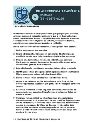 2 REVISÃO DE LITERATURA
O referencial teórico é a base que sustenta qualquer pesquisa científica.
Antes de avançar, é necessário conhecer o que já foi desenvolvido por
outros pesquisadores. Assim, o estudo da literatura, contribui em muitos
sentidos: definição dos objetivos do trabalho, construções teóricas,
planejamento da pesquisa, comparações e validação.
Para a elaboração do referencial teórico, são sugeridos nove passos:
1) Defina o assunto da sua pesquisa.
2) Reúna a bibliografia. Comece com pelo menos 10 referências de
qualidade para ter uma visão panorâmica inicial sobre o assunto.
3) Dê uma olhada inicial nas referências e identifique a estrutura
hierárquica do assunto de pesquisa. A estrutura hierárquica vai do
assunto mais geral ao mais específico.
4) Leia a bibliografia reunida com atenção e liste as idéias principais.
5) Identifique as idéias principais a serem aproveitadas em seu trabalho.
Não se esqueça de indicar as fontes de cada idéia.
6) Rotule todas as idéias para facilitar sua referência futura.
7) Organize as idéias em seções (normalmente entre 3 a 4 seções
deverão aparecer) e subseções (em geral, 3 ou 4 subseções para cada
seção).
8) Escreva o referencial teórico seguindo a sequência hierárquica de
apresentação dos assuntos. Dê preferência a ideias abordadas por
diversos autores.
9) Conclua o referencial teórico identificando as principais ideias
discutidas no seu texto e apontando para as questões de pesquisa em
aberto na literatura, escrevendo a revisão de literatura de forma clara,
concisa e organizada. Certifique-se de que a revisão esteja bem
estruturada e escrita em uma linguagem clara e fácil de entender.
Revise e edite o trabalho várias vezes para garantir que esteja bem
escrito e livre de erros.
2.1 ESCOLHA DA ÁREA DE PESQUISA E ASSUNTO
 