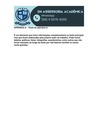 APÊNDICE A – Título do apêndice A
É um elemento que inclui informações complementares ao texto principal,
mas que foram elaboradas pelo próprio autor do trabalho. Pode incluir
tabelas, gráficos, listas, fotografias, questionários, entre outros que não
foram expostos ao longo do texto por não fazerem sentido ou serem
muito grandes.
 