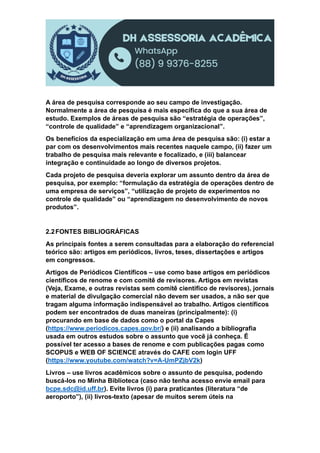 A área de pesquisa corresponde ao seu campo de investigação.
Normalmente a área de pesquisa é mais específica do que a sua área de
estudo. Exemplos de áreas de pesquisa são “estratégia de operações”,
“controle de qualidade” e “aprendizagem organizacional”.
Os benefícios da especialização em uma área de pesquisa são: (i) estar a
par com os desenvolvimentos mais recentes naquele campo, (ii) fazer um
trabalho de pesquisa mais relevante e focalizado, e (iii) balancear
integração e continuidade ao longo de diversos projetos.
Cada projeto de pesquisa deveria explorar um assunto dentro da área de
pesquisa, por exemplo: “formulação da estratégia de operações dentro de
uma empresa de serviços”, “utilização de projeto de experimentos no
controle de qualidade” ou “aprendizagem no desenvolvimento de novos
produtos”.
2.2FONTES BIBLIOGRÁFICAS
As principais fontes a serem consultadas para a elaboração do referencial
teórico são: artigos em periódicos, livros, teses, dissertações e artigos
em congressos.
Artigos de Periódicos Científicos – use como base artigos em periódicos
científicos de renome e com comitê de revisores. Artigos em revistas
(Veja, Exame, e outras revistas sem comitê científico de revisores), jornais
e material de divulgação comercial não devem ser usados, a não ser que
tragam alguma informação indispensável ao trabalho. Artigos científicos
podem ser encontrados de duas maneiras (principalmente): (i)
procurando em base de dados como o portal da Capes
(https://www.periodicos.capes.gov.br/) e (ii) analisando a bibliografia
usada em outros estudos sobre o assunto que você já conheça. É
possível ter acesso a bases de renome e com publicações pagas como
SCOPUS e WEB OF SCIENCE através do CAFE com login UFF
(https://www.youtube.com/watch?v=A-UmPZjbV2k)
Livros – use livros acadêmicos sobre o assunto de pesquisa, podendo
buscá-los no Minha Biblioteca (caso não tenha acesso envie email para
bcpe.sdc@id.uff.br). Evite livros (i) para praticantes (literatura “de
aeroporto”), (ii) livros-texto (apesar de muitos serem úteis na
 