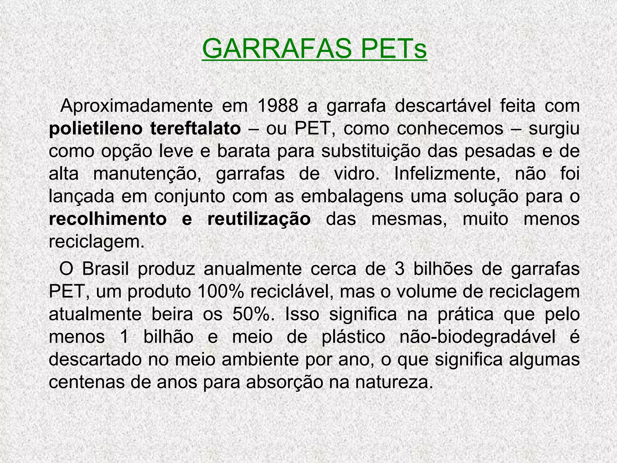 GARRAFAS PETs Aproximadamente em 1988 a garrafa descartável feita com  polietileno tereftalato  – ou PET, como conhecemos – surgiu como opção leve e barata para substituição das pesadas e de alta manutenção, garrafas de vidro. Infelizmente, não foi lançada em conjunto com as embalagens uma solução para o  recolhimento e reutilização  das mesmas, muito menos reciclagem. O Brasil produz anualmente cerca de 3 bilhões de garrafas PET, um produto 100% reciclável, mas o volume de reciclagem atualmente beira os 50%. Isso significa na prática que pelo menos 1 bilhão e meio de plástico não-biodegradável é descartado no meio ambiente por ano, o que significa algumas centenas de anos para absorção na natureza. 