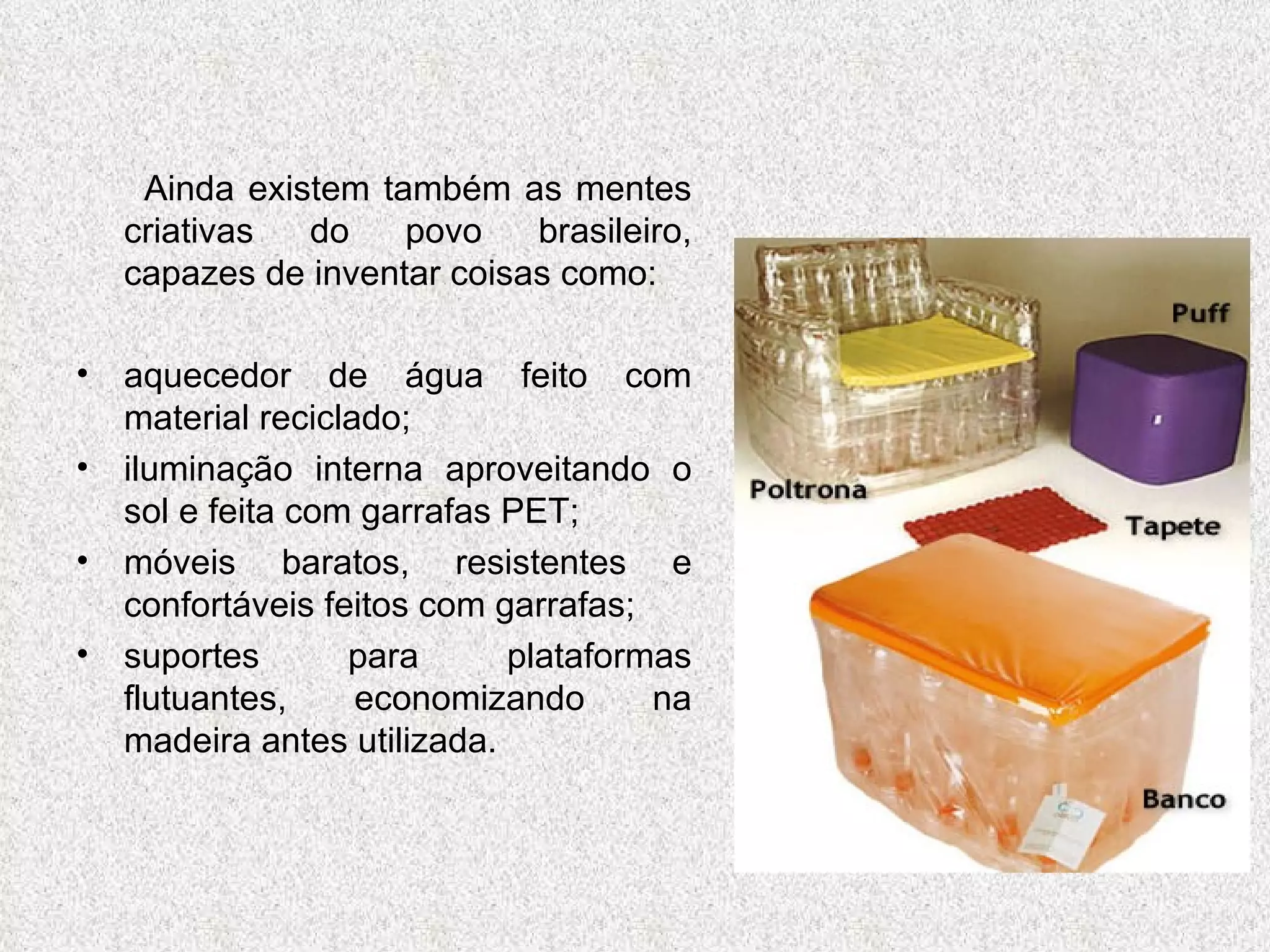 Ainda existem também as mentes criativas do povo brasileiro, capazes de inventar coisas como: aquecedor de água feito com material reciclado; iluminação interna aproveitando o sol e feita com garrafas PET; móveis baratos, resistentes e confortáveis feitos com garrafas; suportes para plataformas flutuantes, economizando na madeira antes utilizada. 