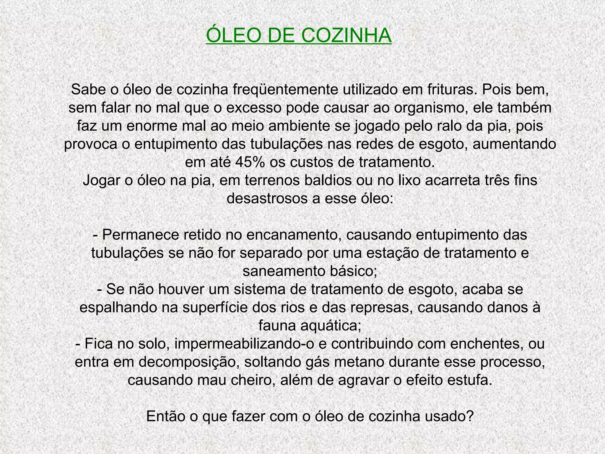 ÓLEO DE COZINHA Sabe o óleo de cozinha freqüentemente utilizado em frituras. Pois bem, sem falar no mal que o excesso pode causar ao organismo, ele também faz um enorme mal ao meio ambiente se jogado pelo ralo da pia, pois provoca o entupimento das tubulações nas redes de esgoto, aumentando em até 45% os custos de tratamento. Jogar o óleo na pia, em terrenos baldios ou no lixo acarreta três fins desastrosos a esse óleo: - Permanece retido no encanamento, causando entupimento das tubulações se não for separado por uma estação de tratamento e saneamento básico; - Se não houver um sistema de tratamento de esgoto, acaba se espalhando na superfície dos rios e das represas, causando danos à fauna aquática; - Fica no solo, impermeabilizando-o e contribuindo com enchentes, ou entra em decomposição, soltando gás metano durante esse processo, causando mau cheiro, além de agravar o efeito estufa. Então o que fazer com o óleo de cozinha usado? 