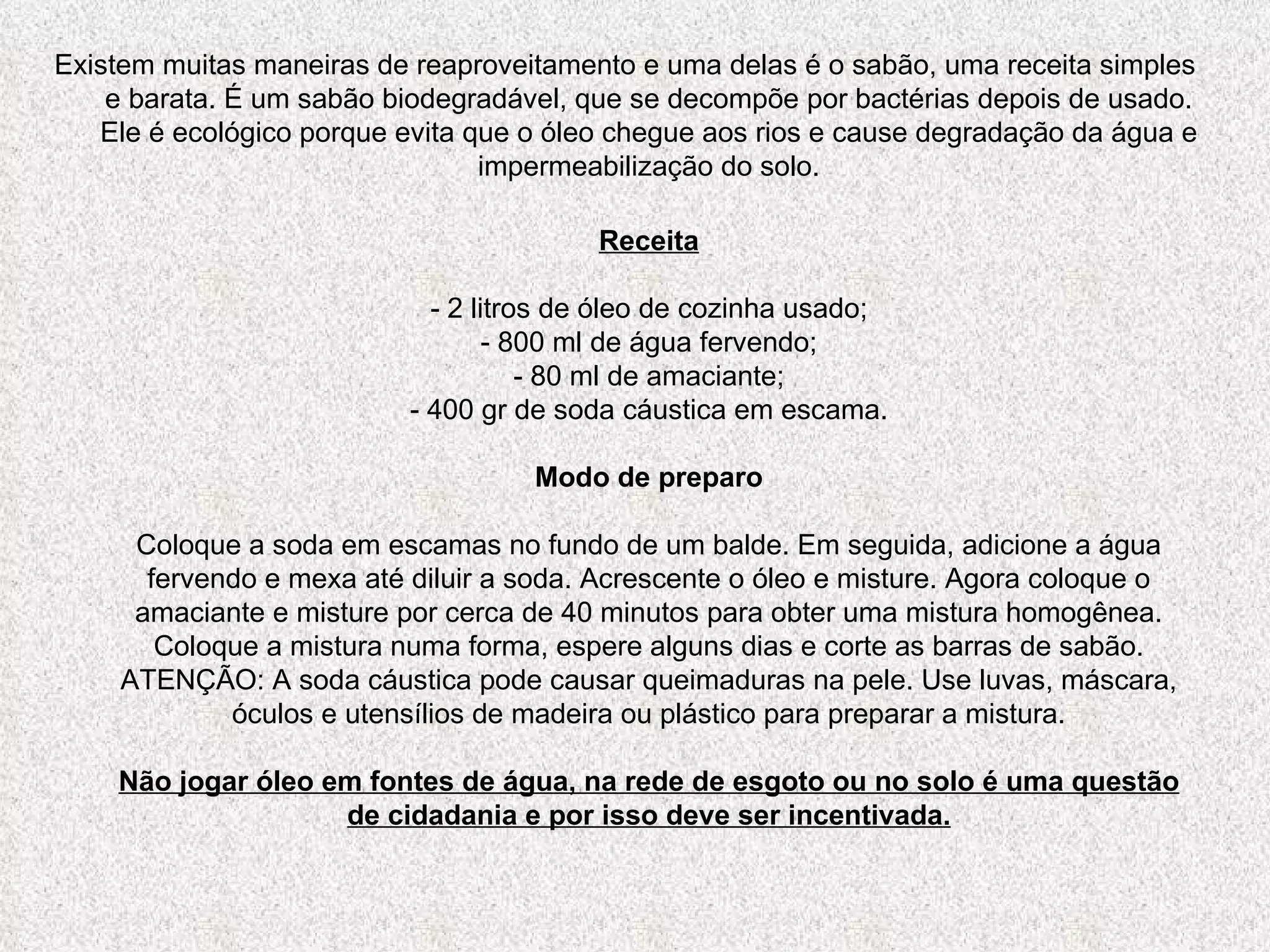 Existem muitas maneiras de reaproveitamento e uma delas é o sabão, uma receita simples e barata. É um sabão biodegradável, que se decompõe por bactérias depois de usado. Ele é ecológico porque evita que o óleo chegue aos rios e cause degradação da água e impermeabilização do solo. Receita - 2 litros de óleo de cozinha usado; - 800 ml de água fervendo; - 80 ml de amaciante; - 400 gr de soda cáustica em escama. Modo de preparo Coloque a soda em escamas no fundo de um balde. Em seguida, adicione a água fervendo e mexa até diluir a soda. Acrescente o óleo e misture. Agora coloque o amaciante e misture por cerca de 40 minutos para obter uma mistura homogênea. Coloque a mistura numa forma, espere alguns dias e corte as barras de sabão. ATENÇÃO: A soda cáustica pode causar queimaduras na pele. Use luvas, máscara, óculos e utensílios de madeira ou plástico para preparar a mistura. Não jogar óleo em fontes de água, na rede de esgoto ou no solo é uma questão de cidadania e por isso deve ser incentivada. 