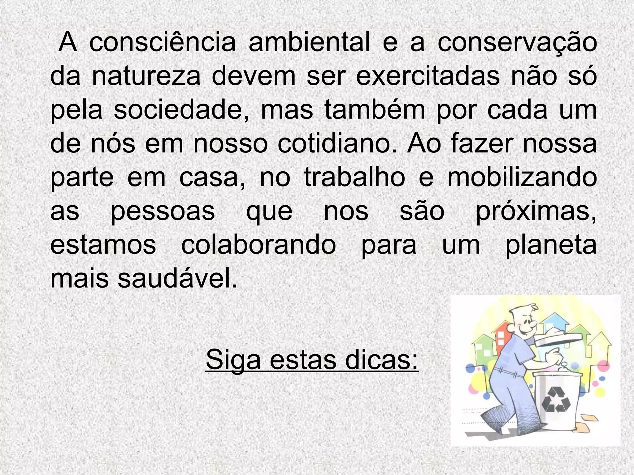 A consciência ambiental e a conservação da natureza devem ser exercitadas não só pela sociedade, mas também por cada um de nós em nosso cotidiano. Ao fazer nossa parte em casa, no trabalho e mobilizando as pessoas que nos são próximas, estamos colaborando para um planeta mais saudável.  Siga estas dicas: 