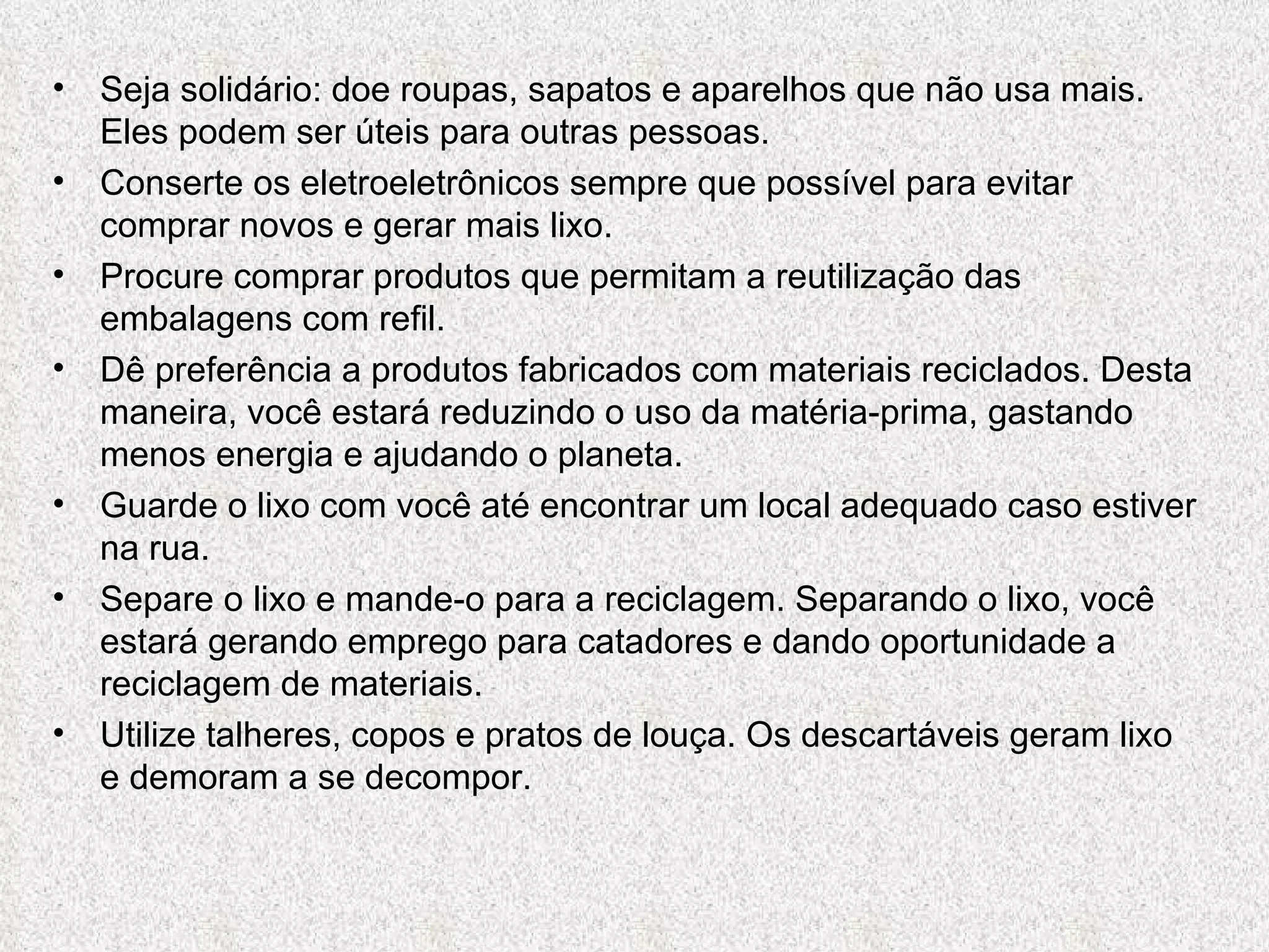 Seja solidário: doe roupas, sapatos e aparelhos que não usa mais. Eles podem ser úteis para outras pessoas. Conserte os eletroeletrônicos sempre que possível para evitar comprar novos e gerar mais lixo. Procure comprar produtos que permitam a reutilização das embalagens com refil. Dê preferência a produtos fabricados com materiais reciclados. Desta maneira, você estará reduzindo o uso da matéria-prima, gastando menos energia e ajudando o planeta. Guarde o lixo com você até encontrar um local adequado caso estiver na rua. Separe o lixo e mande-o para a reciclagem. Separando o lixo, você estará gerando emprego para catadores e dando oportunidade a reciclagem de materiais. Utilize talheres, copos e pratos de louça. Os descartáveis geram lixo e demoram a se decompor. 