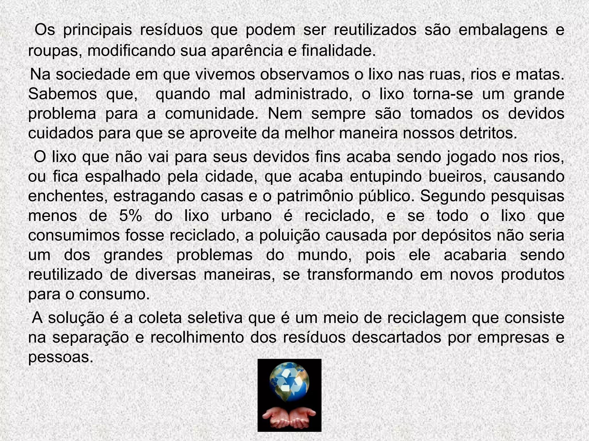 Os principais resíduos que podem ser reutilizados são embalagens e roupas, modificando sua aparência e finalidade. Na sociedade em que vivemos observamos o lixo nas ruas, rios e matas. Sabemos que,  quando mal administrado, o lixo torna-se um grande problema para a comunidade. Nem sempre são tomados os devidos cuidados para que se aproveite da melhor maneira nossos detritos.  O lixo que não vai para seus devidos fins acaba sendo jogado nos rios, ou fica espalhado pela cidade, que acaba entupindo bueiros, causando enchentes, estragando casas e o patrimônio público. Segundo pesquisas menos de 5% do lixo urbano é reciclado, e se todo o lixo que consumimos fosse reciclado, a poluição causada por depósitos não seria um dos grandes problemas do mundo, pois ele acabaria sendo reutilizado de diversas maneiras, se transformando em novos produtos para o consumo. A solução é a coleta seletiva que é um meio de reciclagem que consiste na separação e recolhimento dos resíduos descartados por empresas e pessoas.  