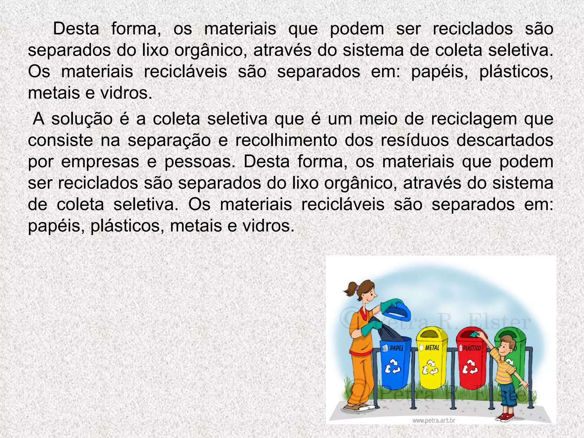 Desta forma, os materiais que podem ser reciclados são separados do lixo orgânico, através do sistema de coleta seletiva. Os materiais recicláveis são separados em: papéis, plásticos, metais e vidros.  A solução é a coleta seletiva que é um meio de reciclagem que consiste na separação e recolhimento dos resíduos descartados por empresas e pessoas. Desta forma, os materiais que podem ser reciclados são separados do lixo orgânico, através do sistema de coleta seletiva. Os materiais recicláveis são separados em: papéis, plásticos, metais e vidros.  