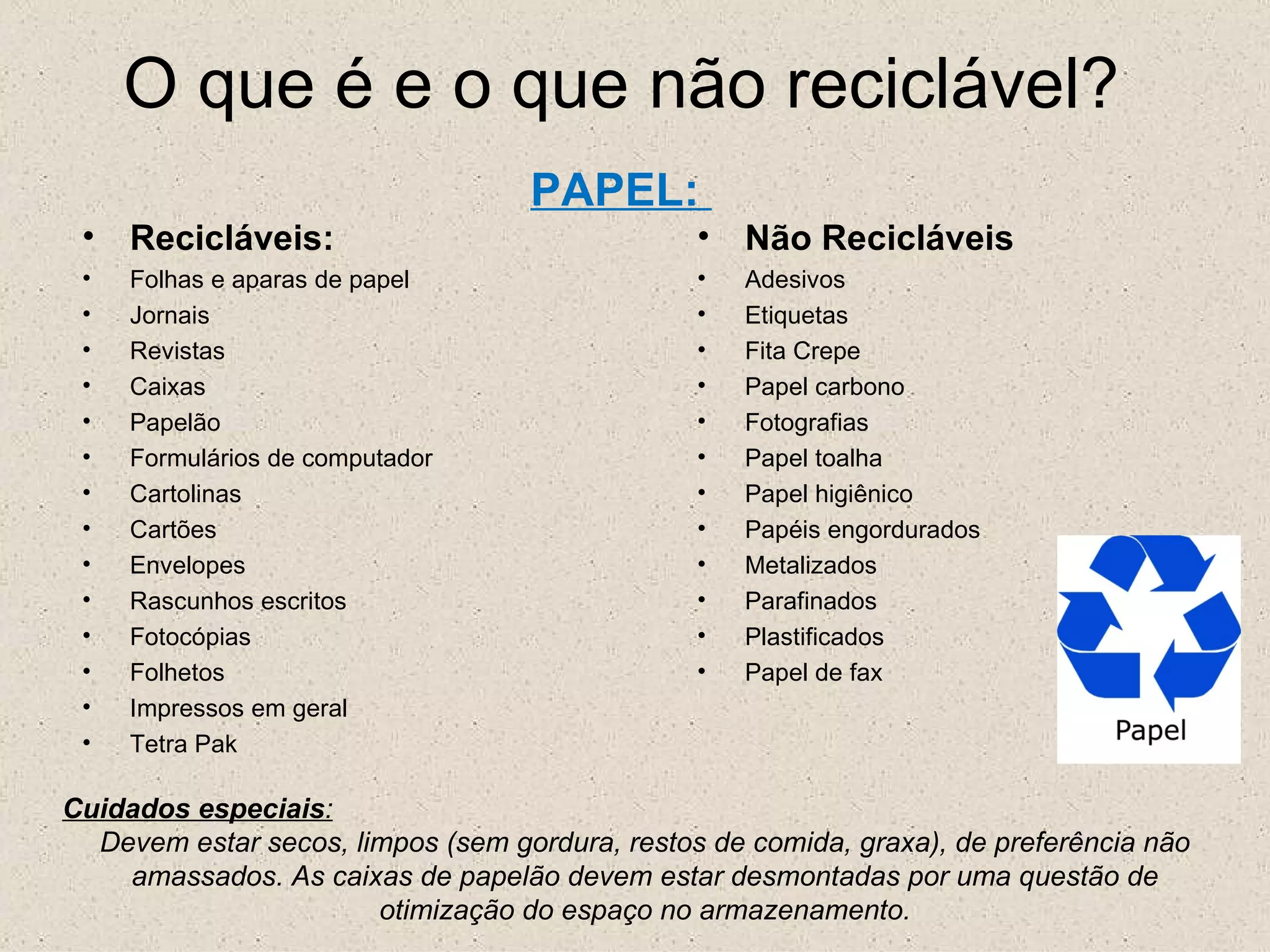 O que é e o que não reciclável? PAPEL:  Recicláveis: Folhas e aparas de papel Jornais Revistas Caixas Papelão Formulários de computador Cartolinas Cartões Envelopes Rascunhos escritos Fotocópias Folhetos Impressos em geral  Tetra Pak Não Recicláveis  Adesivos Etiquetas Fita Crepe Papel carbono Fotografias Papel toalha Papel higiênico Papéis engordurados Metalizados Parafinados Plastificados Papel de fax Cuidados especiais : Devem estar secos, limpos (sem gordura, restos de comida, graxa), de preferência não amassados. As caixas de papelão devem estar desmontadas por uma questão de otimização do espaço no armazenamento. 