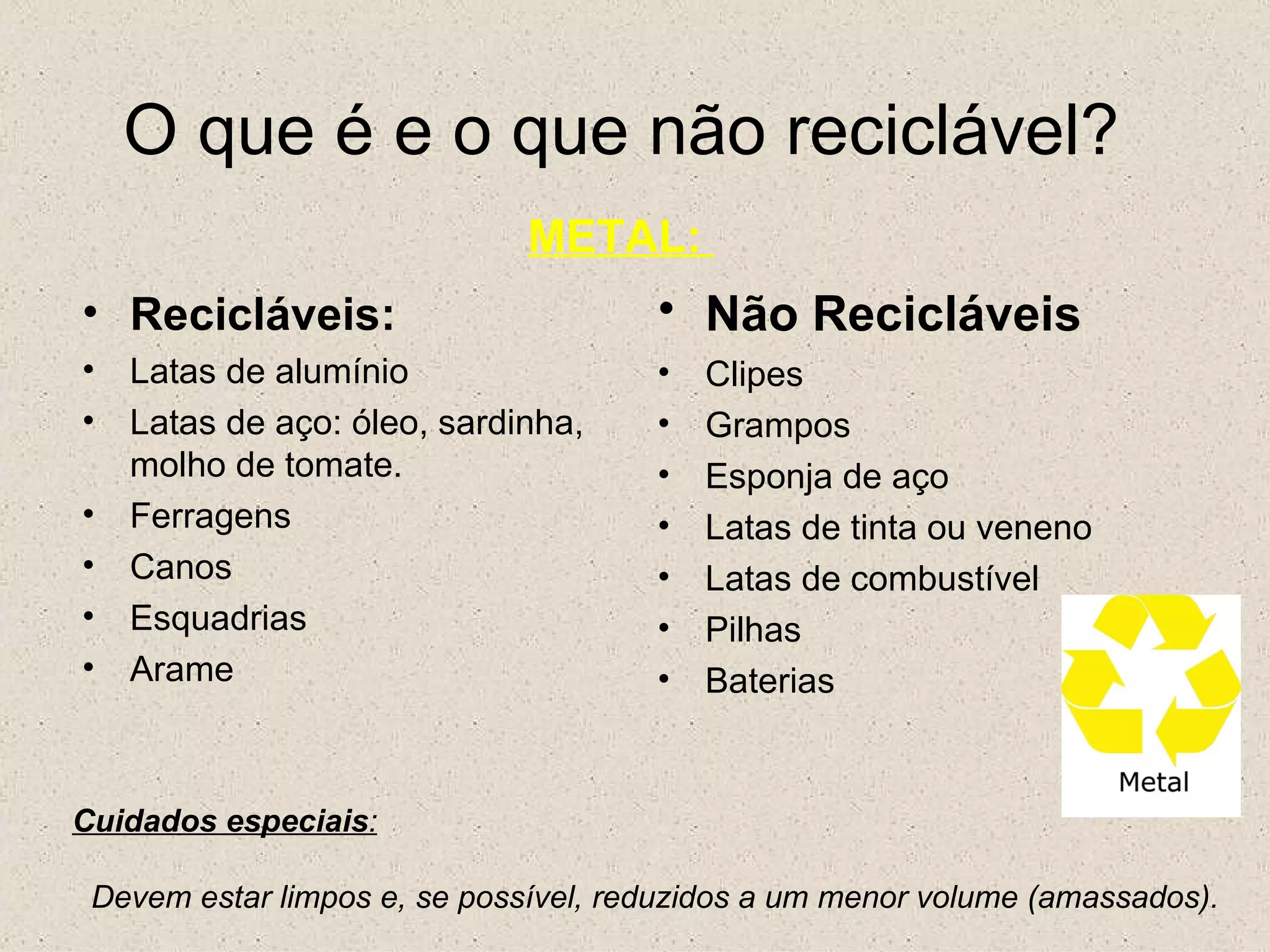O que é e o que não reciclável? METAL:  Recicláveis: Latas de alumínio Latas de aço: óleo, sardinha, molho de tomate. Ferragens Canos Esquadrias Arame Não Recicláveis   Clipes Grampos Esponja de aço Latas de tinta ou veneno Latas de combustível Pilhas Baterias  Cuidados especiais : Devem estar limpos e, se possível, reduzidos a um menor volume (amassados). 