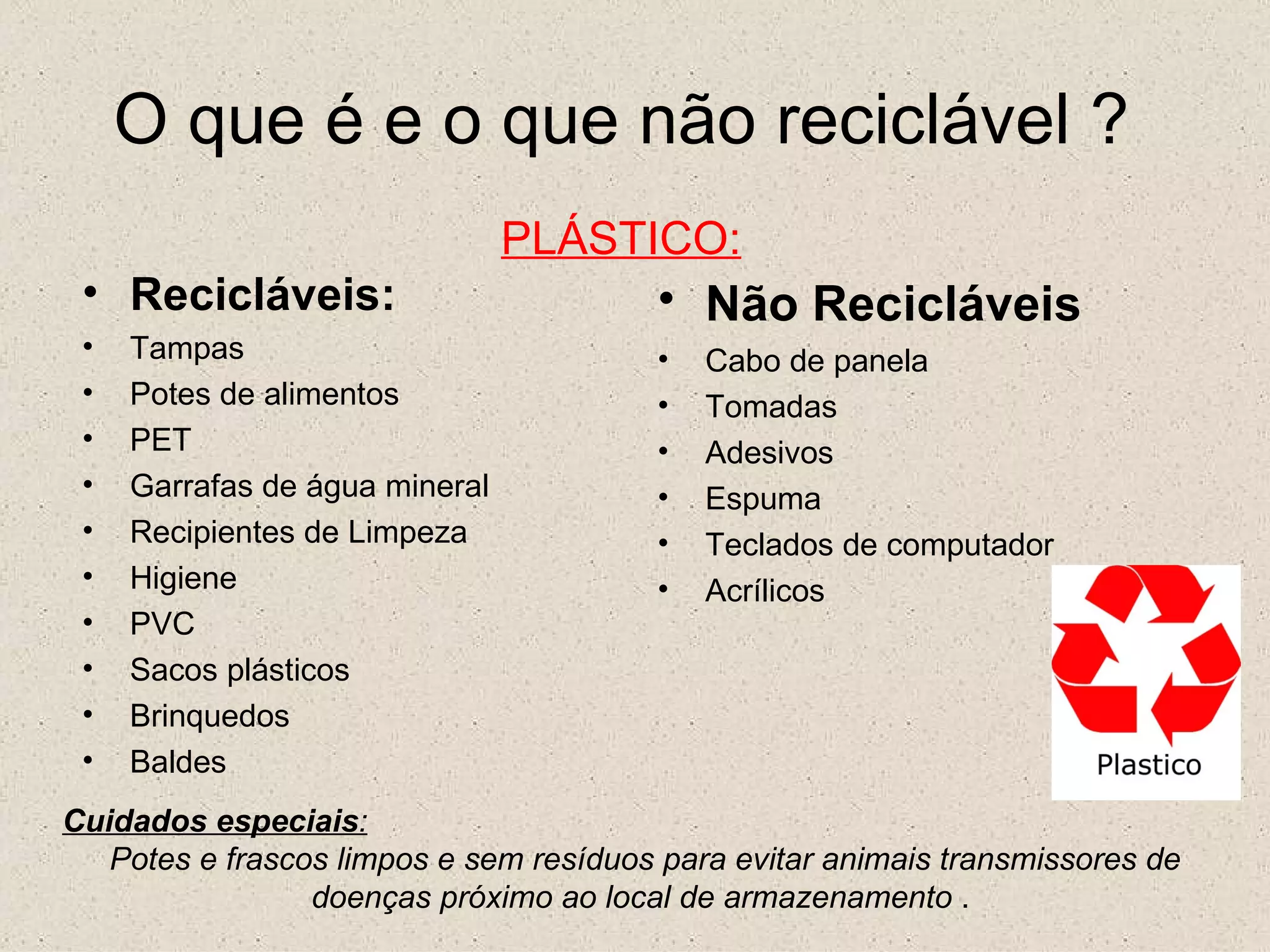 O que é e o que não reciclável ? PLÁSTICO: Recicláveis: Tampas Potes de alimentos PET Garrafas de água mineral Recipientes de Limpeza Higiene PVC Sacos plásticos Brinquedos Baldes Não Recicláveis   Cabo de panela Tomadas Adesivos Espuma Teclados de computador Acrílicos Cuidados especiais : Potes e frascos limpos e sem resíduos para evitar animais transmissores de doenças próximo ao local de armazenamento  .  