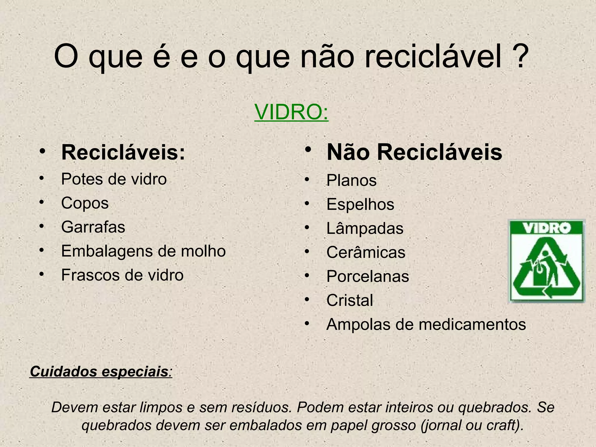 O que é e o que não reciclável ? VIDRO: Recicláveis: Potes de vidro Copos Garrafas Embalagens de molho Frascos de vidro Não Recicláveis   Planos Espelhos Lâmpadas Cerâmicas Porcelanas Cristal Ampolas de medicamentos Cuidados especiais : Devem estar limpos e sem resíduos. Podem estar inteiros ou quebrados. Se quebrados devem ser embalados em papel grosso (jornal ou craft). 