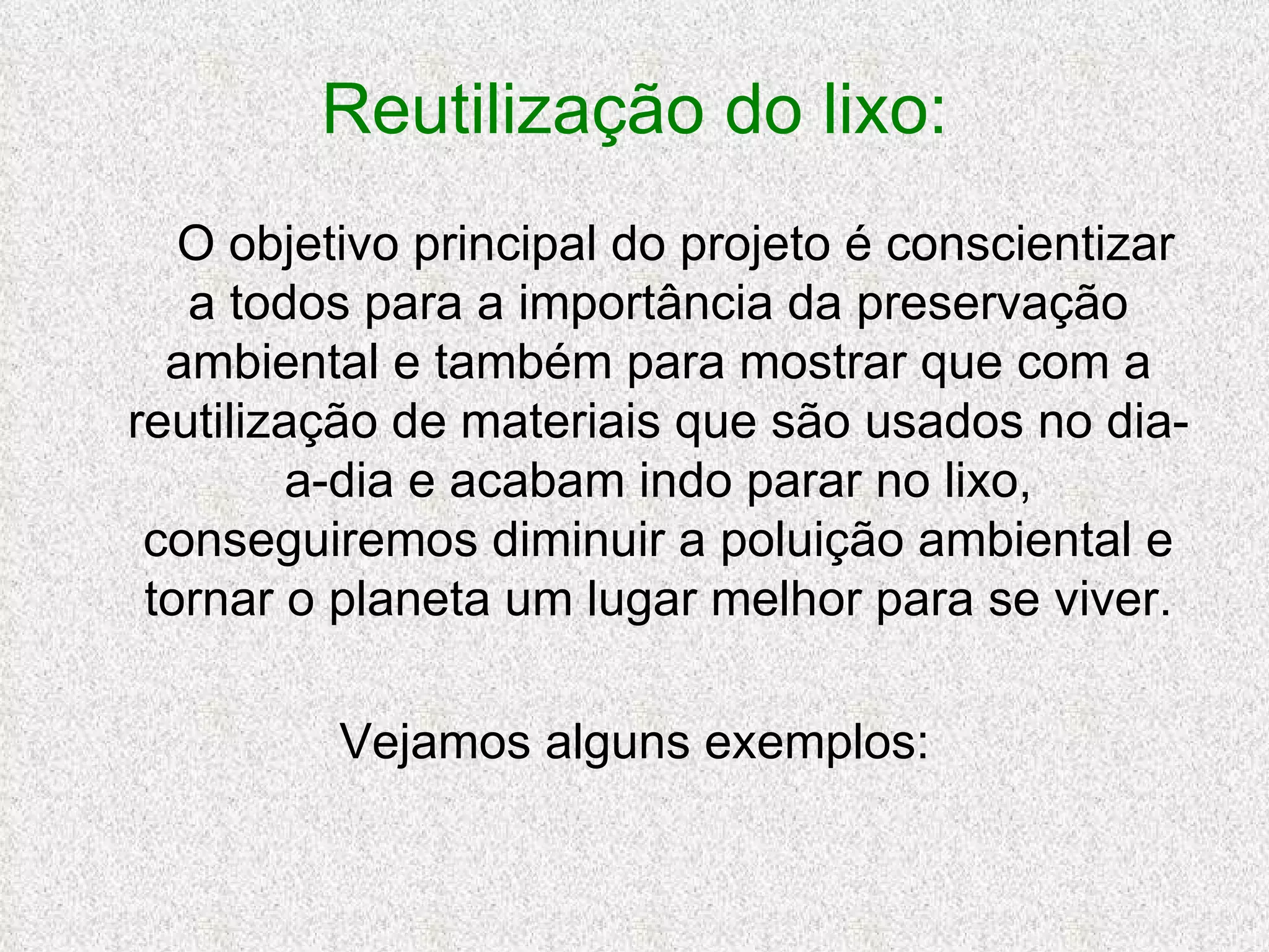 Reutilização do lixo: O objetivo principal do projeto é conscientizar a todos para a importância da preservação ambiental e também para mostrar que com a reutilização de materiais que são usados no dia-a-dia e acabam indo parar no lixo, conseguiremos diminuir a poluição ambiental e tornar o planeta um lugar melhor para se viver. Vejamos alguns exemplos: 