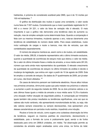 18
habitantes, é próxima do considerado aceitável pela OMS, que é de 10 mortes por
100 mil habitantes. ix
O gráfico da distribuição dos roubos é quase uma constante, o valor oscila
numa faixa de 7 937 roubos. Considerando que a maior quantidade registrada foi 31
445 e a menor 24 221, o valor da faixa de variação não é elevado. O mais
importante é que o gráfico não demonstra uma tendência clara de aumento ou
redução, mas de simples variação numa determinada faixa. Quando a comparação é
feita com os mesmos trimestres, mudando apenas o ano, nota-se claramente uma
tendência de estabilidade do número deste delito. Para essas estatísticas, roubo
inclui subtração de cargas e roubo a bancos, mas não de veículos, que são
contabilizados separadamente.
O número de estupros manteve-se, assim como o de roubos, em estabilidade.
O valor da média, 299,55, é bastante representativo até o último trimestre exclusive,
quando a quantidade de ocorrências de estupro mais que dobrou o valor da média.
Se o valor do último trimestre fosse a média da amostra, a nova média seria 281,93,
número que seria ainda mais representativo da quantidade. O elevado crescimento
da quantidade de ocorrências de estupro no último trimestre da análise é devido à
mudança da legislação, que entrou em vigor a partir de 10 de agosto de 2009. Esta
lei ampliou o conceito de estupro. Os dados do 3º quadrimestre de 2009, por já estar
em curso, não foram afetados. viii
Os casos de latrocínio parecem ser totalmente aleatórios. Houve altos índices
nas primeiras amostras, diminuindo quase que pela metade nos próximos e voltando
a aumentar a partir da segunda metade de 2008. Se os dois primeiros valores e os
seis últimos fosse iguais a média da amostra a nova média seria 13,79 e ilustraria
uma situação melhor situação de seguridade pública. A comparação por trimestres
iguais também não produz resultados ou tendências significativas, uma vez que os
valores são muito variáveis, não apresentando monotonicidade de fato, ou seja, não
são valores sempre crescentes ou sempre decrescentes, mas apresentam uma
dessas características em períodos muito restritos, impedindo uma indução.
Roubos e furtos de veículo, como sugere uma cuidadosa observação da linha
de tendência, seguem os mesmos padrões de crescimento, decrescimento e
estabilidade, pois o formato da curva é praticamente igual, sendo a de furtos
deslocada para cima em 2856,6 unidades, em média. Tal observação permite as
constantes da amostra sejam analisadas como uma única, na forma do total.
 