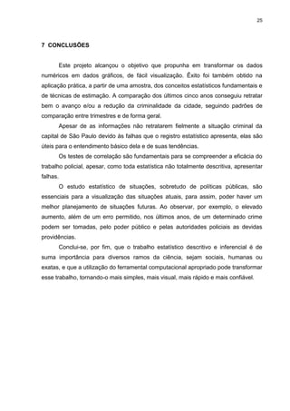 25
7 CONCLUSÕES
Este projeto alcançou o objetivo que propunha em transformar os dados
numéricos em dados gráficos, de fácil visualização. Êxito foi também obtido na
aplicação prática, a partir de uma amostra, dos conceitos estatísticos fundamentais e
de técnicas de estimação. A comparação dos últimos cinco anos conseguiu retratar
bem o avanço e/ou a redução da criminalidade da cidade, seguindo padrões de
comparação entre trimestres e de forma geral.
Apesar de as informações não retratarem fielmente a situação criminal da
capital de São Paulo devido às falhas que o registro estatístico apresenta, elas são
úteis para o entendimento básico dela e de suas tendências.
Os testes de correlação são fundamentais para se compreender a eficácia do
trabalho policial, apesar, como toda estatística não totalmente descritiva, apresentar
falhas.
O estudo estatístico de situações, sobretudo de políticas públicas, são
essenciais para a visualização das situações atuais, para assim, poder haver um
melhor planejamento de situações futuras. Ao observar, por exemplo, o elevado
aumento, além de um erro permitido, nos últimos anos, de um determinado crime
podem ser tomadas, pelo poder público e pelas autoridades policiais as devidas
providências.
Conclui-se, por fim, que o trabalho estatístico descritivo e inferencial é de
suma importância para diversos ramos da ciência, sejam sociais, humanas ou
exatas, e que a utilização do ferramental computacional apropriado pode transformar
esse trabalho, tornando-o mais simples, mais visual, mais rápido e mais confiável.
 