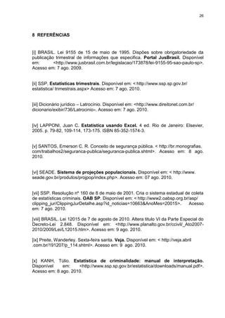 26
8 REFERÊNCIAS
[i] BRASIL. Lei 9155 de 15 de maio de 1995. Dispões sobre obrigatoriedade da
publicação trimestral de informações que especifica. Portal JusBrasil. Disponível
em: <http://www.jusbrasil.com.br/legislacao/173878/lei-9155-95-sao-paulo-sp>.
Acesso em: 7 ago. 2009.
[ii] SSP. Estatísticas trimestrais. Disponível em: < http://www.ssp.sp.gov.br/
estatistica/ trimestrais.aspx> Acesso em: 7 ago. 2010.
[iii] Dicionário jurídico – Latrocínio. Disponível em: <http://www.direitonet.com.br/
dicionario/exibir/736/Latrocinio>. Acesso em: 7 ago. 2010.
[iv] LAPPONI, Juan C. Estatística usando Excel. 4 ed. Rio de Janeiro: Elsevier,
2005. p. 79-82, 109-114, 173-175. ISBN 85-352-1574-3.
[v] SANTOS, Emerson C. R. Conceito de segurança pública. < http://br.monografias.
com/trabalhos2/seguranca-publica/seguranca-publica.shtml>. Acesso em: 8 ago.
2010.
[vi] SEADE. Sistema de projeções populacionais. Disponível em: < http://www.
seade.gov.br/produtos/projpop/index.php>. Acesso em: 07 ago. 2010.
[vii] SSP. Resolução nº 160 de 8 de maio de 2001. Cria o sistema estadual de coleta
de estatísticas criminais. OAB SP. Disponível em: < http://www2.oabsp.org.br/asp/
clipping_jur/ClippingJurDetalhe.asp?id_noticias=10663&AnoMes=20015>. Acesso
em: 7 ago. 2010.
[viii] BRASIL. Lei 12015 de 7 de agosto de 2010. Altera titulo VI da Parte Especial do
Decreto-Lei 2.848. Disponível em: <http://www.planalto.gov.br/ccivil/_Ato2007-
2010/2009/Lei/L12015.htm>. Acesso em: 9 ago. 2010.
[ix] Preite, Wanderley. Sexta-feira santa. Veja. Disponível em: < http://veja.abril
.com.br/191207/p_114.shtml>. Acesso em: 9 ago. 2010.
[x] KANH, Túlio. Estatística de criminalidade: manual de interpretação.
Disponível em: <http://www.ssp.sp.gov.br/estatistica/downloads/manual.pdf>.
Acesso em: 8 ago. 2010.
 
