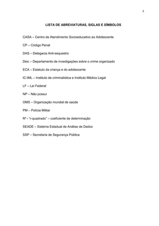 3
LISTA DE ABREVIATURAS, SIGLAS E SÍMBOLOS
CASA – Centro de Atendimento Socioeducativo ao Adolescente
CP – Código Penal
DAS – Delegacia Anti-sequestro
Deic – Departamento de investigações sobre o crime organizado
ECA – Estatuto da criança e do adolescente
IC-IML – Instituto de criminalística e Instituto Médico Legal
LF – Lei Federal
NP – Não possui
OMS – Organização mundial de saúde
PM – Polícia Militar
R² - “r-quadrado” – coeficiente de determinação
SEADE – Sistema Estadual de Análise de Dados
SSP – Secretaria de Segurança Pública
 