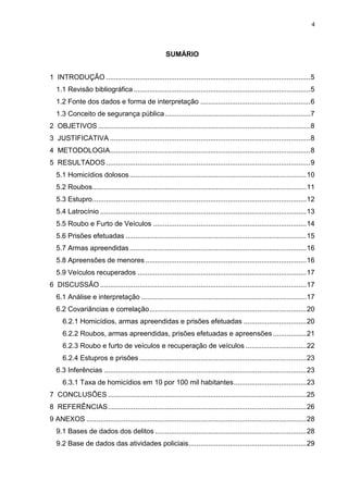 4
SUMÁRIO
1 INTRODUÇÃO ........................................................................................................5
1.1 Revisão bibliográfica..........................................................................................5
1.2 Fonte dos dados e forma de interpretação ........................................................6
1.3 Conceito de segurança pública..........................................................................7
2 OBJETIVOS ............................................................................................................8
3 JUSTIFICATIVA ......................................................................................................8
4 METODOLOGIA......................................................................................................8
5 RESULTADOS........................................................................................................9
5.1 Homicídios dolosos..........................................................................................10
5.2 Roubos.............................................................................................................11
5.3 Estupro.............................................................................................................12
5.4 Latrocínio .........................................................................................................13
5.5 Roubo e Furto de Veículos ..............................................................................14
5.6 Prisões efetuadas ............................................................................................15
5.7 Armas apreendidas..........................................................................................16
5.8 Apreensões de menores ..................................................................................16
5.9 Veículos recuperados ......................................................................................17
6 DISCUSSÃO .........................................................................................................17
6.1 Análise e interpretação ....................................................................................17
6.2 Covariâncias e correlação................................................................................20
6.2.1 Homicídios, armas apreendidas e prisões efetuadas ................................20
6.2.2 Roubos, armas apreendidas, prisões efetuadas e apreensões .................21
6.2.3 Roubo e furto de veículos e recuperação de veículos ...............................22
6.2.4 Estupros e prisões .....................................................................................23
6.3 Inferências .......................................................................................................23
6.3.1 Taxa de homicídios em 10 por 100 mil habitantes.....................................23
7 CONCLUSÕES .....................................................................................................25
8 REFERÊNCIAS.....................................................................................................26
9 ANEXOS ................................................................................................................28
9.1 Bases de dados dos delitos .............................................................................28
9.2 Base de dados das atividades policiais............................................................29
 