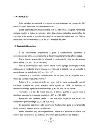 5
1 INTRODUÇÃO
Este trabalho apresentará um estudo da criminalidade na cidade de São
Paulo por meio da análise de dados estatísticos.
Serão abordadas informações sobre roubos, latrocínios, estupros, homicídios
dolosos, roubos e furtos de veículos, além das prisões efetuadas, apreensões de
menores e de armas e veículos recuperados. A base de dados será dos últimos
cinco anos, do 1º trimestre de 2005 até o 4º trimestre de 2009.
1.1 Revisão bibliográfica
É de fundamental importância o para o entendimento estatístico a
conceituação de crime, genericamente, e dos crimes anteriormente referenciados.
Crime é uma transgressão da lei penal, portanto não há crime sem lei anterior
que o defina. (CP, art. 1 e Dic. Houaiss)
Furto é a subtração de coisa móvel alheia. Roubo agrega a definição de furto
adicionado a: mediante grave ameaça ou violência a pessoa, ou se reduzida a
possibilidade de resistência. (CP, art. 155, 157)
Latrocínio é o homicídio cometido com fim de lucro, isto é, o agente tem o
intuito de subtrair coisa alheia móvel. iii
Estupro é o constrangimento de uma mulher para conjugação carnal,
mediante violência ou grave ameaça. Após agosto de 2009, foi incluída na
conceituação legal a prática de ato libidinoso. (CP, art. 213; LF 12015/09)
Homicídio é o ato de matar alguém, é doloso quando o agente quis o
resultado ou assumiu o risco de produzi-lo. (CP, art. 18I, 121)
Apreensão de menores pode ocorrer mediante flagrante ato infracional,
violência ou grave ameaça. (ECA, art. 106, 173)
Os conceitos estatísticos são igualmente fundamentais para a compreensão
deste, portanto seguem abaixo os principais.
Média aritmética , ou simplesmente, média é o resultado da soma dos
valores das observações ou dados da amostra X pela quantidade de dados n:
 