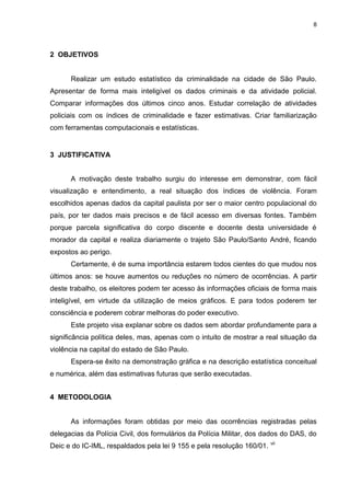 8
2 OBJETIVOS
Realizar um estudo estatístico da criminalidade na cidade de São Paulo.
Apresentar de forma mais inteligível os dados criminais e da atividade policial.
Comparar informações dos últimos cinco anos. Estudar correlação de atividades
policiais com os índices de criminalidade e fazer estimativas. Criar familiarização
com ferramentas computacionais e estatísticas.
3 JUSTIFICATIVA
A motivação deste trabalho surgiu do interesse em demonstrar, com fácil
visualização e entendimento, a real situação dos índices de violência. Foram
escolhidos apenas dados da capital paulista por ser o maior centro populacional do
país, por ter dados mais precisos e de fácil acesso em diversas fontes. Também
porque parcela significativa do corpo discente e docente desta universidade é
morador da capital e realiza diariamente o trajeto São Paulo/Santo André, ficando
expostos ao perigo.
Certamente, é de suma importância estarem todos cientes do que mudou nos
últimos anos: se houve aumentos ou reduções no número de ocorrências. A partir
deste trabalho, os eleitores podem ter acesso às informações oficiais de forma mais
inteligível, em virtude da utilização de meios gráficos. E para todos poderem ter
consciência e poderem cobrar melhoras do poder executivo.
Este projeto visa explanar sobre os dados sem abordar profundamente para a
significância política deles, mas, apenas com o intuito de mostrar a real situação da
violência na capital do estado de São Paulo.
Espera-se êxito na demonstração gráfica e na descrição estatística conceitual
e numérica, além das estimativas futuras que serão executadas.
4 METODOLOGIA
As informações foram obtidas por meio das ocorrências registradas pelas
delegacias da Polícia Civil, dos formulários da Polícia Militar, dos dados do DAS, do
Deic e do IC-IML, respaldados pela lei 9 155 e pela resolução 160/01. vii
 