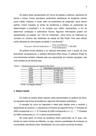 9
Os dados serão apresentados em forma de tabelas e gráficos, sobretudo de
barras e linhas. Foram calculados parâmetros estatísticos de tendência central,
como média, mediana e moda, além de parâmetros de dispersão, como desvio
padrão. Foram traçadas as linhas de tendências e obtidos os coeficientes de
determinação (“r-quadrado”) e as funções que melhor representam, a fim de
determinar correlação e estimativas futuras. Algumas informações podem ser
apresentadas na relação “por 100 mil habitantes”, como forma de relativizar os
números no universo dos habitantes da cidade de São Paulo. Para este cálculo
serão utilizadas as informações da tabela 1 e da fórmula ii
:
Os gráficos foram plotados e os cálculos executados com o auxílio de uma
ferramenta computacional, o software Microsoft Office Excel. O software Scilab foi
uma ferramenta também utilizada pela sua capacidade em resolver equações, das
mais simples às de elevado grau.
Tabela 1 – População absoluta da Cidade de São Paulo
Ano População absoluta em São Paulo
2005 10 766 673
2006 10 824 242
2007 10 882 121
2008 10 940 311
2009 10 998 813
2010 11 054 629
Fonte: Fundação Seade vi
5 RESULTADOS
Em todas as seções deste capítulo serão apresentadas os gráficos de barra,
as equações das linhas de tendência e algumas informações estatísticas.
A equação da curva de regressão é dada pela relação entre a variável y
dependente da variável x. x representa o trimestre da seguinte forma: 1º trimestre de
2005 corresponde a x = 1, 2º trimestre de 2005 corresponde a x = 2, , 1º trimestre
de 2006 corresponde a x = 5, e assim sucessivamente.
De modo geral, as linhas de tendência foram polinomiais de 6º grau, isso
devido ao maior número de inflexões, ou seja, maiores quantidades de mudança na
concavidade, permitindo maior “flexibilidade” da curva sobre as barras de dados.
 