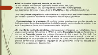 ●Vírus são os únicos organismos acelulares da Terra atual
Os vírus são seres muito simples e pequenos (medem menos de 0,2 µm),
formados basicamente por uma cápsula proteica envolvendo o material genético,
que, dependendo do tipo de vírus, pode ser o DNA, RNAou os dois juntos (citomegalovírus).
●Vírus são parasitas obrigatórios do interior celular e isso significa que eles somente se reproduzem
pela invasão e possessão do controle da maquinaria de auto-reprodução celular.
●Vírus encapsulados ou envelopados: O envelope consiste principalmente em duas camadas de
lipídios derivadas da membrana plasmática da célula hospedeira e em moléculas de proteínas virais,
específicas para cada tipo de vírus, imersas nas camadas de lipídios.
●Os vírus não são constituídos por células, embora dependam delas para a sua multiplicação. Alguns
vírus possuem enzimas. Por exemplo o HIV tem a enzima Transcriptase reversa que faz com que o
processo de Transcrição reversa seja realizado (formação de DNA a partir do RNA viral). Esse
processo de se formar DNA a partir de RNA viral é denominado retrotranscrição, o que deu o
nome retrovírus aos vírus que realizam esse processo. Os outros vírus que possuem DNA fazem o
processo de transcrição (passagem da linguagem de DNA para RNA) e só depois a tradução. Estes
últimos vírus são designados de adenovírus.
 