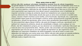 Vírus, seres vivos ou não?
●Vírus não têm qualquer atividade metabólica quando fora da célula hospedeira.
Há grande debate na comunidade científica sobre se os vírus devem ser considerados seres vivos ou
não, e esse debate e primariamente um resultado de diferentes percepções sobre o que vem a ser
vida, em outras palavras, a definição de vida. Aqueles que defendem a ideia que os vírus não são
vivos argumentam que organismos vivos devem possuir características como a habilidade de
importar nutrientes e energia do ambiente, devem ter metabolismo (um conjunto de reações
químicas altamente inter-relacionadas através das quais os seres vivos constroem e mantêm seus
corpos, crescem e fazem inúmeras outras tarefas, como locomoção, reprodução, etc.); organismos
vivos também fazem parte de uma linhagem contínua, sendo necessariamente originados de seres
semelhantes e, através da reprodução, gerar outros seres semelhantes (descendência ou prole), etc.
Os vírus preenchem alguns desses critérios: são parte de linhagens contínuas, reproduzem-se e
evoluem em resposta ao ambiente, através de variabilidade e seleção, como qualquer ser vivo.
Porém, não têm metabolismo próprio, por isso deveriam ser considerados "partículas infecciosas", ao
invés de seres vivos propriamente ditos. Muitos, porém, não concordam com essa perspectiva, e
argumentam que uma vez que os vírus são capazes de reproduzir-se, são organismos vivos; eles
dependem do maquinário metabólico da célula hospedeira, mas até aíi todos os seres vivos
dependem de interações com outros seres vivos. Definir vida tem sido sempre um grande problema,
e já que qualquer definição provavelmente será evasiva ou arbitrária, dificultando assim uma
definição exata a respeito dos vírus.
 