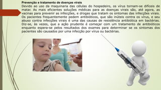 Prevenção e tratamento de doenças virais
Devido ao uso da maquinaria das células do hospedeiro, os vírus tornam-se difíceis de
matar. As mais eficientes soluções médicas para as doenças virais são, até agora, as
vacinas para prevenir as infecções, e drogas que tratam os sintomas das infecções virais.
Os pacientes frequentemente pedem antibióticos, que são inúteis contra os vírus, e seu
abuso contra infecções virais é uma das causas de resistência antibiótica em bactérias.
Diz-se, às vezes, que a ação prudente é começar com um tratamento de antibióticos
enquanto espera-se pelos resultados dos exames para determinar se os sintomas dos
pacientes são causados por uma infecção por vírus ou bactérias.
 