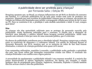 A publicidade deve ser proibida para crianças?
por Fernanda Salla | Edição 95
Pesquisas apontam que, no Brasil, as crianças influenciam em até 80% as decisões de consumo
das famílias. E o mercado publicitário faz de tudo para vender toda sorte de produtos aos
pequenos. Alegando que essa overdose de publicidade é danosa para as crianças, um projeto em
votação na Câmara dos Deputados quer proibir a propaganda voltada para jovens de até 12 anos
na TV. Para os contrários à lei, a proibição é uma medida autoritária e inútil. E você, compra
qual ideia?
Sim
As crianças não têm maturidade suficiente para se proteger da persuasão exercida pela
publicidade, sendo facilmente seduzidas para o consumo. O Estado tem a obrigação de
interferir para defender o público infantil dessa lavagem cerebral publicitária. Ainda mais
quando esse estímulo é feito por meio de uma concessão pública, que é a televisão
Os abusos da publicidade contribuem para a obesidade infantil. Pesquisas comprovam a relação
entre os comerciais de alimentos e o sobrepeso infantil. Um estudo do National Bureau of
Economic Research, nos EUA, mostrou que, se os anúncios de redes de fast food fossem
eliminados, o número de crianças gordinhas seria quase 20% menor
Com campanhas milionárias, repetidas à exaustão, a publicidade acaba anulando a autoridade
dos pais, que ficam reféns das demandas consumistas criadas nos filhos. O resultado são
crianças frustradas e em conflito com a figura paterna
A necessidade de regulamentar a publicidade infantil é um consenso mundial. E a maioria dos
países desenvolvidos já adotou legislações restritivas. Na Suécia, por exemplo, é vetado
qualquer tipo de propaganda para crianças. Inglaterra, Alemanha, Espanha e Canadá também
têm leis severas contra o oba-oba publicitário
 