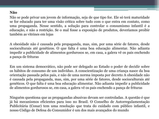Não
Não se pode privar um jovem de informação, seja de que tipo for. Ele só terá maturidade
se for educado para ter uma visão crítica sobre tudo com o que entra em contato, como
uma propaganda. Nesse sentido, a solução para controlar o consumismo infantil é a
educação, e não a restrição. Se o mal fosse a exposição de produtos, deveríamos proibir
também as vitrines em lojas
A obesidade não é causada pela propaganda, mas, sim, por uma série de fatores, desde
socioculturais até genéticos. O que falta é uma boa educação alimentar. Não adianta
impedir a publicidade de alimentos gordurosos se, em casa, a galera vê os pais enchendo
a pança de frituras
Em um sistema democrático, não pode ser delegado ao Estado o poder de decidir sobre
os hábitos de consumo de um indivíduo. A conscientização de uma criança nasce da boa
orientação passada pelos pais, e não de uma norma imposta por decreto A obesidade não
é causada pela propaganda, mas, sim, por uma série de fatores, desde socioculturais até
genéticos. O que falta é uma boa educação alimentar. Não adianta impedir a publicidade
de alimentos gordurosos se, em casa, a galera vê os pais enchendo a pança de frituras
Ninguém questiona que as propagandas abusivas devam ser controladas. A questão é que
já há mecanismos eficientes para isso no Brasil. O Conselho de Autorregulamentação
Publicitária (Conar) tem uma resolução que trata do cuidado com público infantil, e
nosso Código de Defesa do Consumidor é um dos mais avançados do mundo.
 