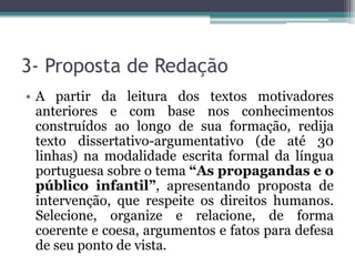 3- Proposta de Redação
• A partir da leitura dos textos motivadores
anteriores e com base nos conhecimentos
construídos ao longo de sua formação, redija
texto dissertativo-argumentativo (de até 30
linhas) na modalidade escrita formal da língua
portuguesa sobre o tema “As propagandas e o
público infantil”, apresentando proposta de
intervenção, que respeite os direitos humanos.
Selecione, organize e relacione, de forma
coerente e coesa, argumentos e fatos para defesa
de seu ponto de vista.
 