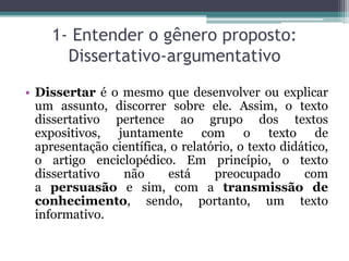 1- Entender o gênero proposto:
Dissertativo-argumentativo
• Dissertar é o mesmo que desenvolver ou explicar
um assunto, discorrer sobre ele. Assim, o texto
dissertativo pertence ao grupo dos textos
expositivos, juntamente com o texto de
apresentação científica, o relatório, o texto didático,
o artigo enciclopédico. Em princípio, o texto
dissertativo não está preocupado com
a persuasão e sim, com a transmissão de
conhecimento, sendo, portanto, um texto
informativo.
 
