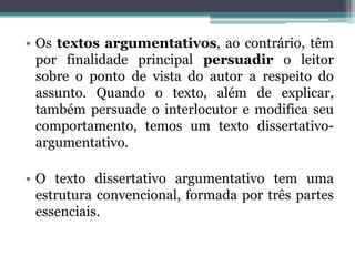 • Os textos argumentativos, ao contrário, têm
por finalidade principal persuadir o leitor
sobre o ponto de vista do autor a respeito do
assunto. Quando o texto, além de explicar,
também persuade o interlocutor e modifica seu
comportamento, temos um texto dissertativo-
argumentativo.
• O texto dissertativo argumentativo tem uma
estrutura convencional, formada por três partes
essenciais.
 