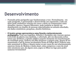 Desenvolvimento
• Formado pelos parágrafos que fundamentam a tese. Normalmente, em
cada parágrafo, é apresentado e desenvolvido um argumento. Cada um
deles pode estabelecer relações de causa e efeito ou comparações entre
situações, épocas e lugares diferentes, pode também se apoiar em
depoimentos ou citações de pessoas especializadas no assunto abordado,
em dados estatísticos, pesquisas, alusões históricas.
• O teatro grego apresentava uma função eminentemente
pedagógica. Com sua tragédias, Sófocles e Eurípides não visavam apenas
à diversão da plateia mas também, e sobretudo, pôr em discussão certos
temas que dividiam a opinião pública naquele momento de transformação
da sociedade grega. Poderia um filho desposar a própria mãe, depois de ter
assassinado o pai de forma involuntária (tema de Édipo Rei)? Poderia uma
mãe assassinar os filhos e depois matar-se por causa de um relacionamento
amoroso (tema de Medeia e ainda atual, como comprova o caso da cruel
mãe americana que, há alguns anos, jogou os filhos no lago para poder
namorar livremente)?
 