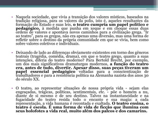 • Naquela sociedade, que vivia a transição dos valores místicos, baseados na
tradição religiosa, para os valores da polis, isto é, aqueles resultantes da
formação do Estado e suas leis, o teatro cumpria um papel político e
pedagógico, à medida que punha em xeque e em choque essas duas
ordens de valores e apontava novos caminhos para a civilização grega. "Ir
ao teatro", para os gregos, não era apenas uma diversão, mas uma forma de
refletir sobre o destino da própria comunidade em que se vivia, bem como
sobre valores coletivos e individuais.
• Deixando de lado as diferenças obviamente existentes em torno dos gêneros
teatrais (tragédia, comédia, drama), em que o teatro grego, quanto a suas
intenções, diferia do teatro moderno? Para Bertold Brecht, por exemplo,
um dos mais significativos dramaturgos modernos, a função do teatro
era, antes de tudo, divertir. Apesar disso, suas peças tiveram um
papel essencial pedagógico voltadas para a conscientização de
trabalhadores e para a resistência política na Alemanha nazista dos anos 30
do século XX.
• O teatro, ao representar situações de nossa própria vida - sejam elas
engraçadas, trágicas, políticas, sentimentais, etc. - põe o homem a nu,
diante de si mesmo e de seu destino. Talvez na instantaneidade e na
fugacidade do teatro resida todo o encanto e sua magia: a cada
representação, a vida humana é recontada e exaltada. O teatro ensina, o
teatro é escola. É uma forma de vida de ficção que ilumina com
seus holofotes a vida real, muito além dos palcos e dos camarins.
 