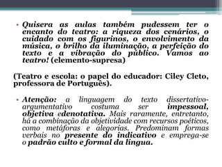 • Quisera as aulas também pudessem ter o
encanto do teatro: a riqueza dos cenários, o
cuidado com os figurinos, o envolvimento da
música, o brilho da iluminação, a perfeição do
texto e a vibração do público. Vamos ao
teatro! (elemento-supresa)
(Teatro e escola: o papel do educador: Ciley Cleto,
professora de Português).
• Atenção: a linguagem do texto dissertativo-
argumentativo costuma ser impessoal,
objetiva edenotativa. Mais raramente, entretanto,
há a combinação da objetividade com recursos poéticos,
como metáforas e alegorias. Predominam formas
verbais no presente do indicativo e emprega-se
o padrão culto e formal da língua.
 