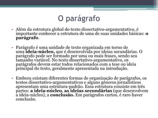 O parágrafo
• Além da estrutura global do texto dissertativo-argumentativo, é
importante conhecer a estrutura de uma de suas unidades básicas: o
parágrafo.
• Parágrafo é uma unidade de texto organizada em torno de
uma ideia-núcleo, que é desenvolvida por ideias secundárias. O
parágrafo pode ser formado por uma ou mais frases, sendo seu
tamanho variável. No texto dissertativo-argumentativo, os
parágrafos devem estar todos relacionados com a tese ou ideia
principal do texto, geralmente apresentada na introdução.
• Embora existam diferentes formas de organização de parágrafos, os
textos dissertativo-argumentativos e alguns gêneros jornalísticos
apresentam uma estrutura-padrão. Essa estrutura consiste em três
partes: a ideia-núcleo, as ideias secundárias (que desenvolvem
a ideia-núcleo), a conclusão. Em parágrafos curtos, é raro haver
conclusão.
 