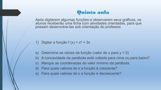 Quinta aula
Após digitarem algumas funções e observarem seus gráficos, os
alunos receberão uma ficha com atividades orientadas, para que
possam desenvolve-las sob orientação do professor.

1) Digitar a função f (x) = x² + 3x
a)
b)
c)
d)
e)

Determine as raízes da função (valor de x para y = 0)
A concavidade da parábola está voltada para cima ou para baixo?
Marque as coordenadas do valor mínimo da parábola.
Para quais valores de x a função é crescente?
Para quais valores de x a função é decrescente?

 