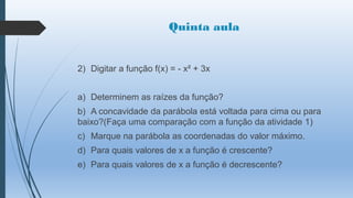 Quinta aula

2) Digitar a função f(x) = - x² + 3x
a) Determinem as raízes da função?
b) A concavidade da parábola está voltada para cima ou para
baixo?(Faça uma comparação com a função da atividade 1)
c) Marque na parábola as coordenadas do valor máximo.

d) Para quais valores de x a função é crescente?
e) Para quais valores de x a função é decrescente?

 