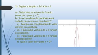2) Digitar a função – 2x² +3x – 5
a) Determine as raízes da função
(valor de x para y = 0)
b) A concavidade da parábola está
voltada para cima ou para baixo?
c) Marque as coordenadas do valor
mínimo da parábola.
d) Para quais valores de x a função
é crescente?
e) Para quais valores de x a função
é decrescente?
f) Qual o valor de y para x = 0?

 