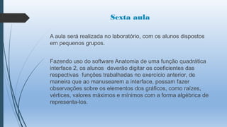 Sexta aula
A aula será realizada no laboratório, com os alunos dispostos
em pequenos grupos.
Fazendo uso do software Anatomia de uma função quadrática
interface 2, os alunos deverão digitar os coeficientes das
respectivas funções trabalhadas no exercício anterior, de
maneira que ao manusearem a interface, possam fazer
observações sobre os elementos dos gráficos, como raízes,
vértices, valores máximos e mínimos com a forma algébrica de
representa-los.

 