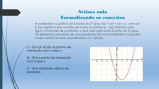 Sétima aula
Formalizando os conceitos
A parábola é o gráfico da função do 2° grau f(x) = ax² + bx + c, com a ≠
0. Isso significa que a união de todos os pontos (x , f(x)) formam uma
figura chamada de parábola, o que vale para toda função do 2° grau.
Os elementos principais de uma parábola são concavidade e os pontos
onde cortam os eixos coordenados e o vértice.
(-1, 0) e (3, 0) são os pontos de
interseção com o eixo x.
(0, -3) é o ponto de interseção
com o eixo y
(1. -4) é chamado vértice da
parábola.

 